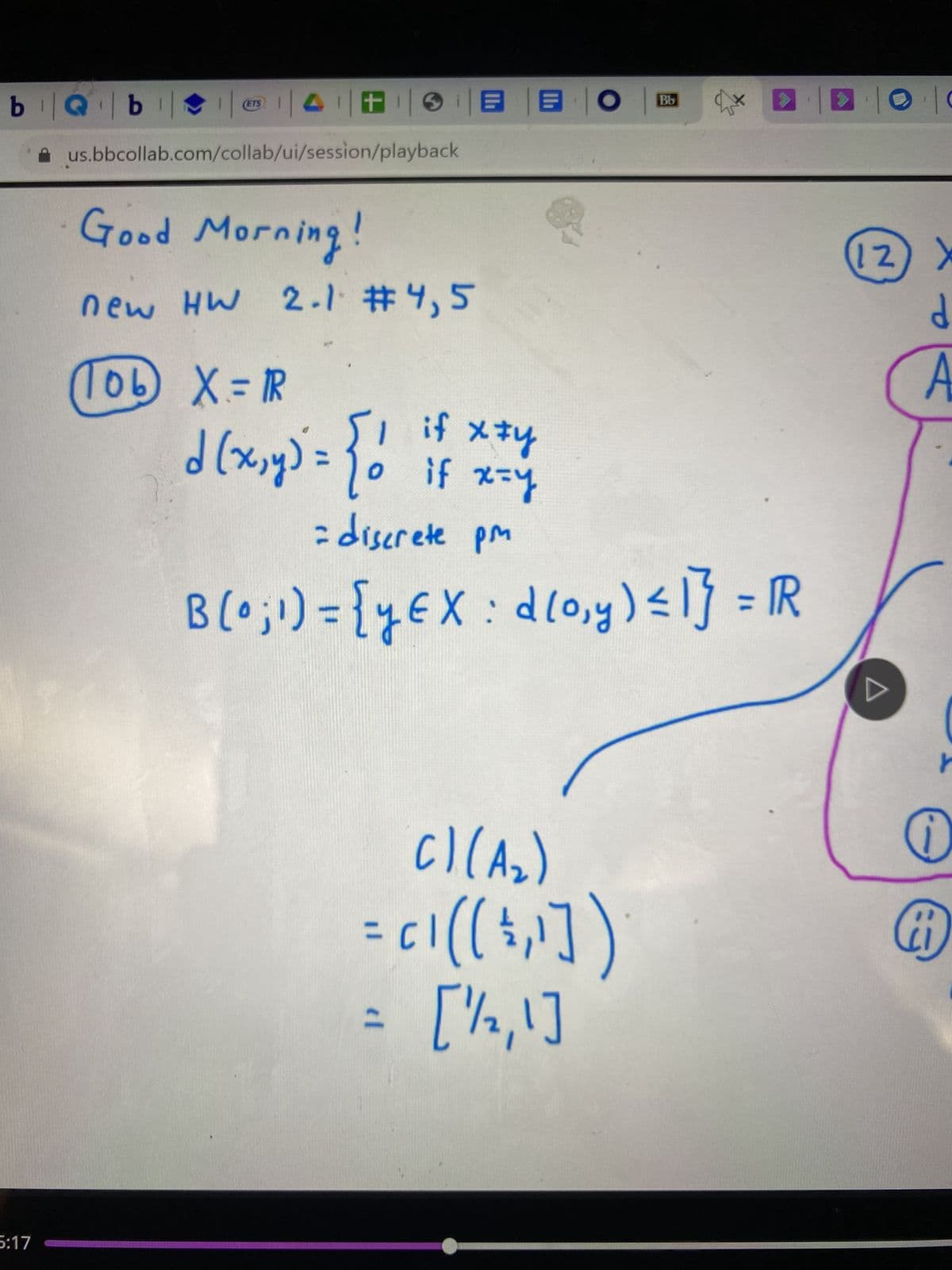 1
us.bbcollab.com/collab/ui/session/playback
bQb
5:17
(ETS
Good Morning!
new HW 2.1 #4,5
106) X = R
Bb
土 日 日 0
f!
R
C) (A₂)
d (x,y) = { 0 if x=y
= discrete pm
B (0 ; 1) = {y EX : d(0₁y) ≤ 1} = R
Ent
( [('=)) 12 =
= [1/2,1]
|0|0
2) X
d
A
A
1
O
17