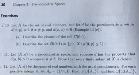 30 Chapter 1 Pseudometric Spaces
Exercises
10. Let X be the set of real numbers, and let d be the pseudometric given by
d(x, y) = 1 if z #y, and d(x,x) = 0 (Example 1.1(e)).
(a) Describe the closure of the cell C(0; 1).
(b) Describe the set B(0:1) = {y E X: d(0, y) ≤ 1}.
11. Let (X. d) be a pseudometric space, and suppose d has the property that
d(a, b) > 0 whenever a b. Prove that every finite subset of X is closed.
12. Let (X, d) be the space of real numbers with the usual pseudometric. For each
positive integer n, let A₁ = (1/n, 1]. Find cl(U{A}), and find U{cl(An)}.
An