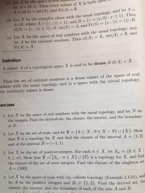 (c) Let X be the space of real
let A = (0, 1]. Then every subset of X is both ope
A = cl(A) = int(A), and Fr(A) = 0.
(d) Let X be the complex plane with the usual topology, and let S =
{2:|2|<1}, and B = {z=(x,0): x ≥ 1}. Then
cl(S) = {2: |z| ≤ 1}UB, int (S) = A, and Fr(S) = {2:|2|=1}UB.
AUB, where A
(e) Let X be the space of real numbers with the usual topology, and
let A be the rational numbers. Then cl(A) = X, int(A) = 0), and
Fr(A) = X.
Definition
A subset A of a topological space X is said to be dense if cl(A) = X.
Thus the set of rational numbers is a dense subset of the space of real
mbers with the usual topology, and in a space with the trivial topology,
ery nonempty subset is dense.
ercises
1. Let X be the space of real numbers with the usual topology, and let N be
the integers. Find the derived set, the closure, the interior, and the boundary
of N.
2. Let X be the set of reals, and let T = {SCX:0€ X-S} U{X}. Show
that T is a topology for X and find the closure of the interval A = (1,2)
and of the interval B = (-1,1).
=
3. Let X be the set of positive integers. For each n E X, let Sn
{k € X:
k2n}. Show that T='{Sn: ne X} U {0} is a topology for X, and find
the closure of the set of even integers. Find the closure of the singleton set
A = {100}.
4. Let X be the space of reals with the cofinite topology (Example 2.1(d)), and
let A be the positive integers and B = {1,2}. Find the derived set, the
closure, the interior, and the boundary of each of the sets A and B.