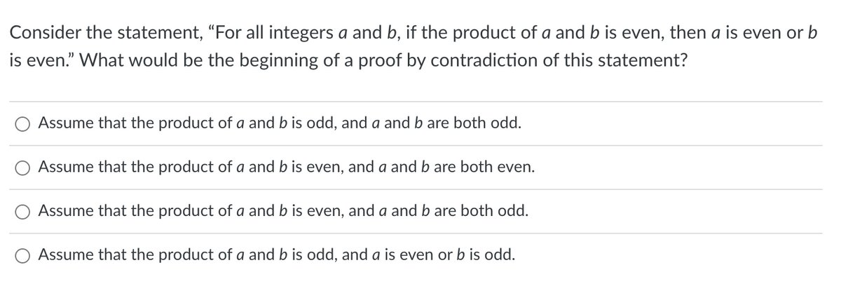 Consider the statement, “For all integers a and b, if the product of a and b is even, then a is even or b
is even." What would be the beginning of a proof by contradiction of this statement?
Assume that the product of a and b is odd, and a and b are both odd.
Assume that the product of a and b is even, and a and b are both even.
Assume that the product of a and b is even, and a and b are both odd.
Assume that the product of a and b is odd, and a is even or b is odd.