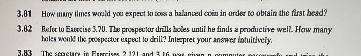 3.81 How many times would you expect to toss a balanced coin in order to obtain the first head?
3.82 Refer to Exercise 3.70. The prospector drills holes until he finds a productive well. How many
holes would the prospector expect to drill? Interpret your answer intuitively.
3.83 The secretary in Exercises 2.121 and 3 16 was given n computer passwords and trigg