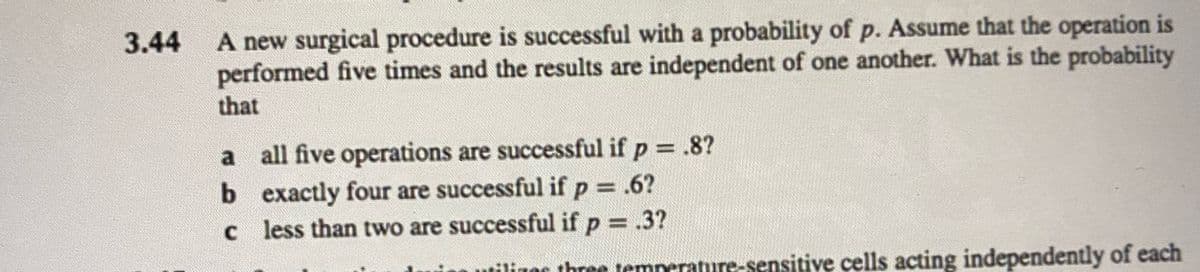 3.44
A new surgical procedure is successful with a probability of p. Assume that the operation is
performed five times and the results are independent of one another. What is the probability
that
a
all five operations are successful if p = .8?
b exactly four are successful if p = .6?
c
less than two are successful if p = .3?
utilizes three temperature-sensitive cells acting independently of each