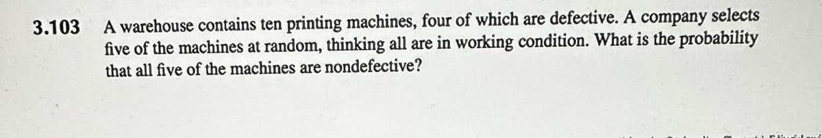 3.103
A warehouse contains ten printing machines, four of which are defective. A company selects
five of the machines at random, thinking all are in working condition. What is the probability
that all five of the machines are nondefective?