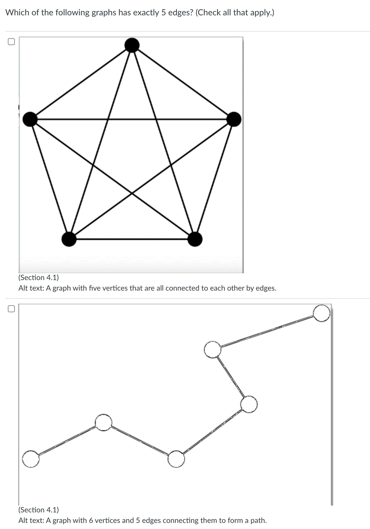 Which of the following graphs has exactly 5 edges? (Check all that apply.)
U
(Section 4.1)
Alt text: A graph with five vertices that are all connected to each other by edges.
(Section 4.1)
Alt text: A graph with 6 vertices and 5 edges connecting them to form a path.