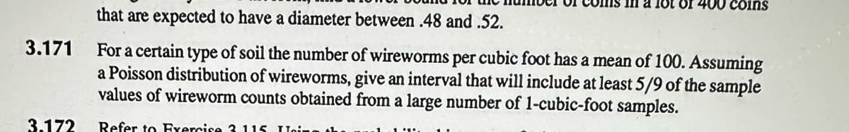 3.171
3.172
in a lot of 400 coins
that are expected to have a diameter between .48 and .52.
For a certain type of soil the number of wireworms per cubic foot has a mean of 100. Assuming
a Poisson distribution of wireworms, give an interval that will include at least 5/9 of the sample
values of wireworm counts obtained from a large number of 1-cubic-foot samples.
Refer to Exercise 3 115 Loing th