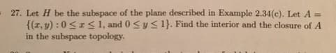 27. Let H be the subspace of the plane described in Example 2.34(c). Let A =
{(x, y): 0 ≤r≤ 1, and 0 ≤ y ≤ 1}. Find the interior and the closure of A
in the subspace topology.