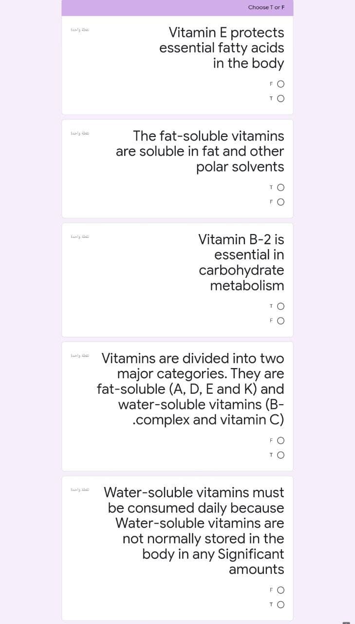 Choose T or F
Vitamin E protects
essential fatty acids
in the body
فطة واخدة
FO
The fat-soluble vitamins
are soluble in fat and other
polar solvents
FO
Vitamin B-2 is
الطة واحدة
essential in
carbohydrate
metabolism
TO
FO
Vitamins are divided into two
major categories. They are
fat-soluble (A, D, E and K) and
water-soluble vitamins (B-
.complex and vitamin C)
Water-soluble vitamins must
القلة واحدة
be consumed daily because
Water-soluble vitamins are
not normally stored in the
body in any Significant
amounts
