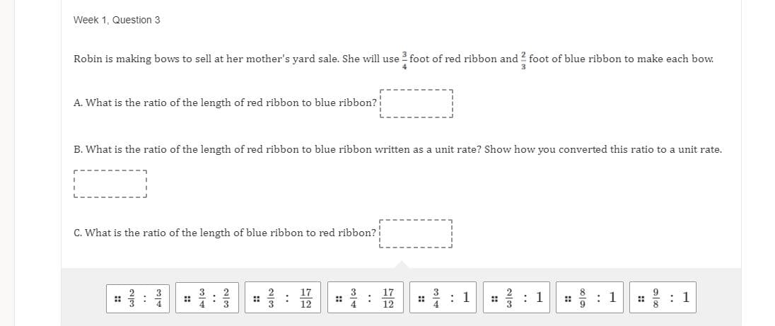 Week 1, Question 3
Robin is making bows to sell at her mother's yard sale. She will use foot of red ribbon and 2 foot of blue ribbon to make each bow.
A. What is the ratio of the length of red ribbon to blue ribbon?
B. What is the ratio of the length of red ribbon to blue ribbon written as a unit rate? Show how you converted this ratio to a unit rate.
C. What is the ratio of the length of blue ribbon to red ribbon?
17
17
12
: 1
: 1
* : 1
: 1
::
::
::
4
3
12
3.
..
::
