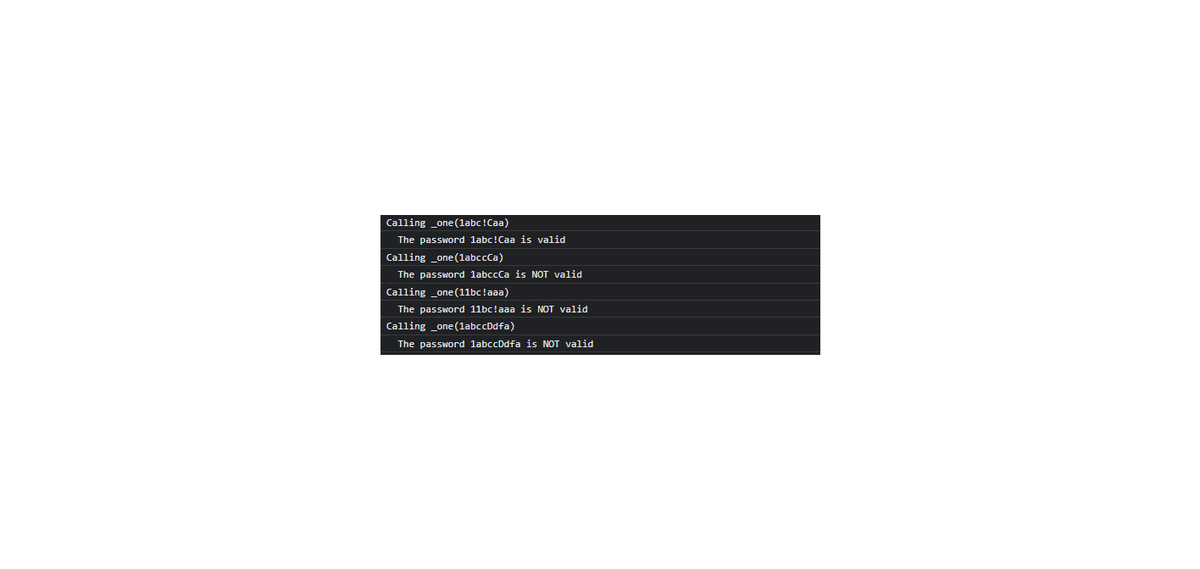 Calling _one(labc!Caa)
The password labc!Caa is valid
Calling _one (labccCa)
The password labccCa is NOT valid
Calling _one (11bc !aaa)
The password 11bc!aaa is NOT valid
Calling _one(1abccDdfa)
The password labccDdfa is NOT valid
