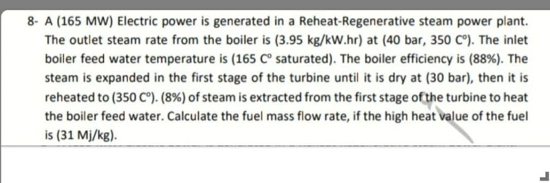 8- A (165 MW) Electric power is generated in a Reheat-Regenerative steam power plant.
The outlet steam rate from the boiler is (3.95 kg/kW.hr) at (40 bar, 350 C°). The inlet
boiler feed water temperature is (165 C° saturated). The boiler efficiency is (88%). The
steam is expanded in the first stage of the turbine until it is dry at (30 bar), then it is
reheated to (350 C°). (8%) of steam is extracted from the first stage of the turbine to heat
the boiler feed water. Calculate the fuel mass flow rate, if the high heat value of the fuel
is (31 Mj/kg).
