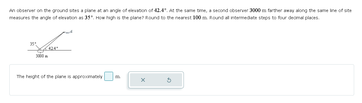 An observer on the ground sites a plane at an angle of elevation of 42.4°. At the same time, a second observer 3000 m farther away along the same line of site
measures the angle of elevation as 35°. How high is the plane? Round to the nearest 100 m. Round all intermediate steps to four decimal places.
35°
42.4°
3000 m
The height of the plane is approximately
m.