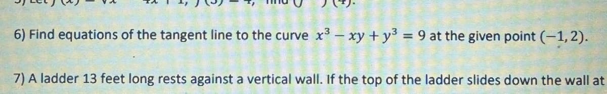 6) Find equations of the tangent line to the curve x3 - xy + y3 = 9 at the given point (-1,2).
7) A ladder 13 feet long rests against a vertical wall. If the top of the ladder slides down the wall at