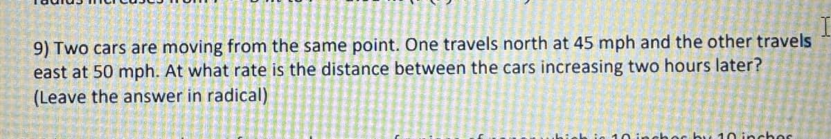 9) Two cars are moving from the same point. One travels north at 45 mph and the other travels
east at 50 mph. At what rate is the distance between the cars increasing two hours later?
(Leave the answer in radical)
10 inches by 10 inches