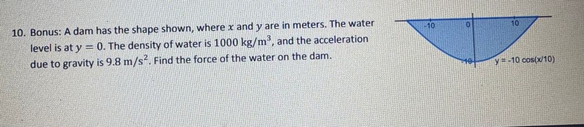 10. Bonus: A dam has the shape shown, where x and y are in meters. The water
level is at y = 0. The density of water is 1000 kg/m³, and the acceleration
due to gravity is 9.8 m/s². Find the force of the water on the dam.
10
10
y=-10 cos(x/10)