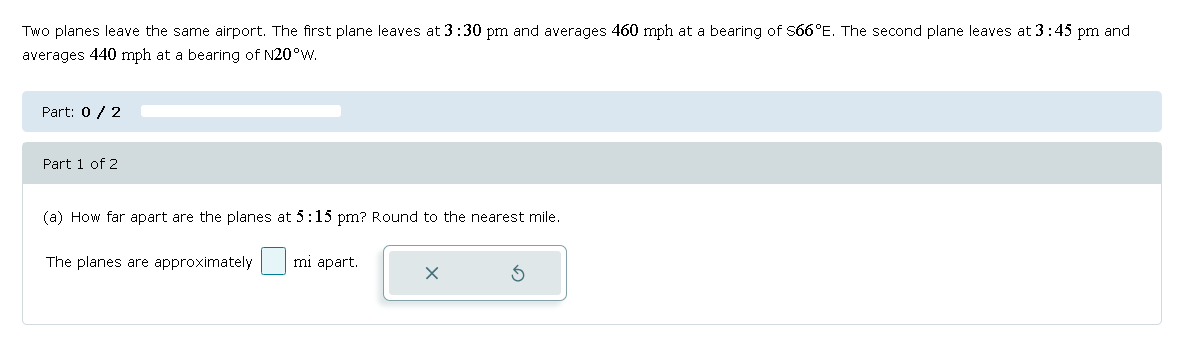 Two planes leave the same airport. The first plane leaves at 3:30 pm and averages 460 mph at a bearing of $66°E. The second plane leaves at 3:45 pm and
averages 440 mph at a bearing of N20°W.
Part: 0 / 2
Part 1 of 2
(a) How far apart are the planes at 5:15 pm? Round to the nearest mile.
The planes are approximately
mi apart.
5