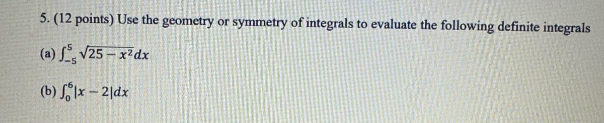 5. (12 points) Use the geometry or symmetry of integrals to evaluate the following definite integrals
(a) f√25-x2dx
(b) fx - 21dx