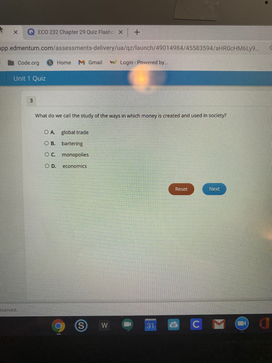ECO 232 Chapter 29 Quiz Flashc x
pp.edmentum.com/assessments-delivery/ua/qz/launch/49014984/45583594/aHROcHM6Ly9..
Code.org
S Home
M Gmail
W Login - Powered by..
Unit 1 Quiz
What do we call the study of the ways in which money is created and used in society?
O A
global trade
O B. bartering
OC. monopolies
OD.
economics
Reset
Next
eserved.
CMO
W
31
