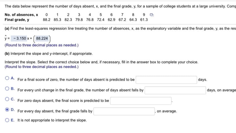 The data below represent the number of days absent, x, and the final grade, y, for a sample of college students at a large university. Comp
0 1 2
7
No. of absences, x
Final grade, y
3 4 5
6
8
88.2 85.3 82.3 79.8 76.8 72.4 62.9 67.2 64.3 61.3
(a) Find the least-squares regression line treating the number of absences, x, as the explanatory variable and the final grade, y, as the res
y = - 3.150 x+ (88.224)
(Round to three decimal places as needed.)
(b) Interpret the slope and y-intercept, if appropriate.
Interpret the slope. Select the correct choice below and, if necessary, fill in the answer box to complete your choice.
(Round to three decimal places as needed.)
A. For a final score of zero, the number of days absent is predicted to be
days.
O B. For every unit change in the final grade, the number of days absent falls by
days, on average
O C. For zero days absent, the final score is predicted to be
D. For every day absent, the final grade falls by
on average.
O E. It is not appropriate to interpret the slope.
