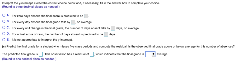 Interpret the y-intercept. Select the correct choice below and, if necessary, fill in the answer box to complete your choice.
(Round to three decimal places as needed.)
O A. For zero days absent, the final score is predicted to be
O B. For every day absent, the final grade falls by , on average.
O C. For every unit change in the final grade, the number of days absent falls by
days, on average.
O D. For a final score of zero, the number of days absent is predicted to be
days.
O E. It is not appropriate to interpret the y-intercept.
(c) Predict the final grade for a student who misses five class periods and compute the residual. Is the observed final grade above or below average for this number of absences?
The predicted final grade is. This observation has a residual of
which indicates that the final grade is
average.
(Round to one decimal place as needed.)
