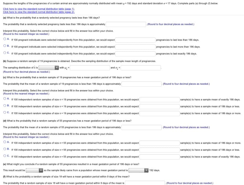Suppose the lengths of the pregnancies of a certain animal are approximately normally distributed with mean u= 192 days and standard deviation a = 17 days. Complete parts (a) through (f) below.
Click here to view the standard normal distribution table (page 1).
Click here to view the standard normal distribution table (page 2)
(a) What is the probability that a randomly selected pregnancy lasts less than 186 days?
The probability that a randomly selected pregnancy lasts less than 186 days is approximately
(Round to four decimal places as needed.)
Interpret this probability. Select the correct choice below and fill in the answer box within your choice.
(Round to the nearest integer as needed.)
If 100 pregnant individuals were selected independently from this population, we would expect
pregnancies to last less than 186 days.
If 100 pregnant individuals were selected independently from this population, we would expect
pregnancies to last more than 186 days.
OC. If 100 pregnant individuals were selected independently from this population, we would expect
pregnancies to last exactly 186 days.
(b) Suppose a random sample of 19 pregnancies is obtained. Describe the sampling distribution of the sample mean length of pregnancies.
The sampling distribution of x is
with u=
and e;
(Round to four decimal places as needed.)
(c) What is the probability that a random sample of 19 pregnancies has a mean gestation period of 186 days or less?
The probability that the mean of a random sample of 19 pregnancies is less than 186 days is approximately
(Round to four decimal places as needed.)
Interpret this probability. Select the correct choice below and fill in the answer box within your choice.
(Round to the nearest integer as needed.)
A. If 100 independent random samples of size n= 19 pregnancies were obtained from this population, we would expect
sample(s) to have a sample mean of exactly 186 days.
B.
If 100 independent random samples of size n= 19 pregnancies were obtained from this population, we would expect
sample(s) to have a sample mean of 186 days or les.
OC. If 100 independent random samples of size n= 19 pregnancies were obtained from this population, we would expect
sample(s) to have a sample mean of 186 days or more.
(d) What is the probability that a random sample of 55 pregnancies has a mean gestation period of 186 days or less?
The probability that the mean of a random sample of 55 pregnancies is less than 186 days is approximately
(Round to four decimal places as needed.)
Interpret this probability. Select the correct choice below and fill in the answer box within your choice.
(Round to the nearest integer as needed.)
O A. If 100 independent random samples of size n= 55 pregnancies were obtained from this population, we would expect
sample(s) to have a sample mean of 186 days or more.
B. If 100 independent random samples of size n= 55 pregnancies were obtained from this population, we would expect
sample(s) to have a sample mean of 186 days or less.
C. If 100 independent random samples of size n= 55 pregnancies were obtained from this population, we would expect
sample(s) to have a sample mean of exactly 186 days.
(e) What might you conclude if a random sample of 55 pregnancies resulted in a mean gestation period of 186 days or less?
This result would be
so the sample likely came from a population whose mean gestation period is
192 days.
(n What is the probability a random sample of size 18 will have a mean gestation period within 9 days of the mean?
The probability that a random sample of size 18 will have a mean gestation period within 9 days of the mean is
(Round to four decimal places as needed.)
