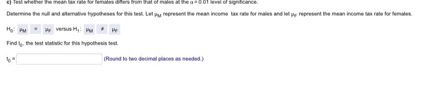 c) Test whether the mean tax rate for females differs from that of males at the a =0.01 level of significance.
Determine the null and alternative hypotheses for this test. Let HM represent the mean income tax rate for males and let up represent the mean income tax rate for females.
Họ: HM
HF versus H,: HM* HF
Find to, the test statistic for this hypothesis test.
(Round to two decimal places as needed.)
