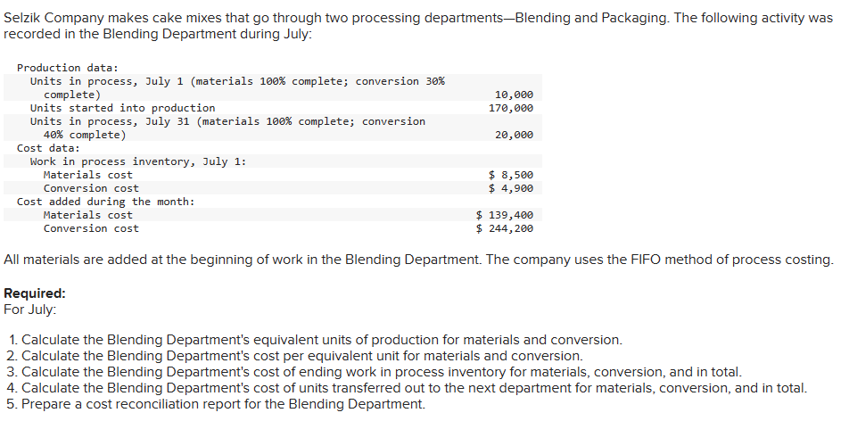 Selzik Company makes cake mixes that go through two processing departments-Blending and Packaging. The following activity was
recorded in the Blending Department during July:
Production data:
Units in process, July 1 (materials 100% complete; conversion 30%
complete)
Units started into production
Units in process, July 31 (materials 100 % complete; conversion
40% complete)
Cost data:
Work in process inventory, July 1:
Materials cost
Conversion cost
Cost added during the month:
Materials cost
Conversion cost
10,000
170,000
20,000
Required:
For July:
$ 8,500
$ 4,900
$ 139,400
$ 244,200
All materials are added at the beginning of work in the Blending Department. The company uses the FIFO method of process costing.
1. Calculate the Blending Department's equivalent units of production for materials and conversion.
2. Calculate the Blending Department's cost per equivalent unit for materials and conversion.
3. Calculate the Blending Department's cost of ending work in process inventory for materials, conversion, and in total.
4. Calculate the Blending Department's cost of units transferred out to the next department for materials, conversion, and in total.
5. Prepare a cost reconciliation report for the Blending Department.