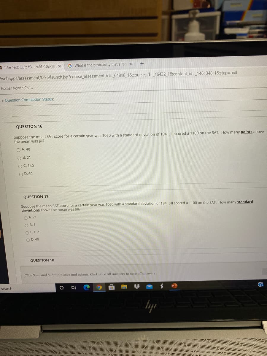 Suppose the mean SAT score for a certain year was 1060 with a standard deviation of 194. Jill scored a 1100 on the SAT. How many points above
the mean was Jill?
O A. 40
O B. 21
OC 140
O D.60
QUESTION 17
Suppose the mean SAT score for a certain year was 1060 with a standard deviation of 194. Jill scored a 1100 on the SAT. How many standard
deviations above the mean was Jill?
