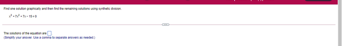 Find one solution graphically and then find the remaining solutions using synthetic division.
x3 + 7x? + 7x - 15 = 0
The solutions of the equation are
(Simplify your answer. Use a comma to separate answers as needed.)
