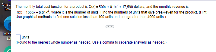 Onel
The monthly total cost function for a product is C(x) = 500x + 0.1x2 + 17,590 dollars, and the monthly revenue is
Bro
R(x) = 1000x – 0.01x², where x is the number of units. Find the numbers of units that give break-even for the product. (Hint:
Use graphical methods to find one solution less than 100 units and one greater than 4000 units.)
Micr
units
Ed
(Round to the nearest whole number as needed. Use a comma to separate answers as needed.)
