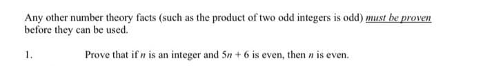 Any other number theory facts (such as the product of two odd integers is odd) must be proven
before they can be used.
1.
Prove that if n is an integer and 5n + 6 is even, then n is even.

