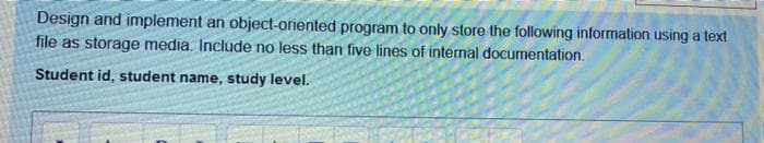 Design and implement an object-oriented program to only store the following information using a text
file as storage media. Include no less than five lines of intermal documentation.
Student id, student name, study level.
