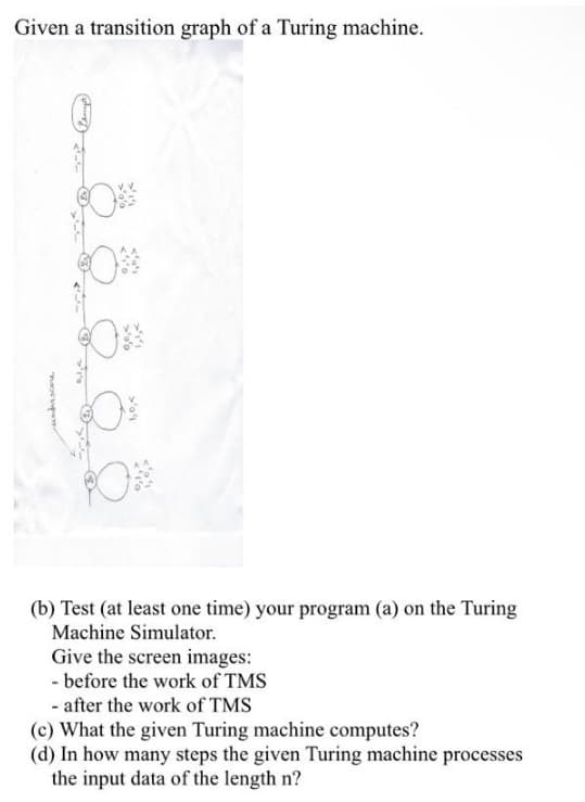 Given a transition graph of a Turing machine.
PO
(b) Test (at least one time) your program (a) on the Turing
Machine Simulator.
Give the screen images:
- before the work of TMS
- after the work of TMS
(c) What the given Turing machine computes?
(d) In how many steps the given Turing machine processes
the input data of the length n?
