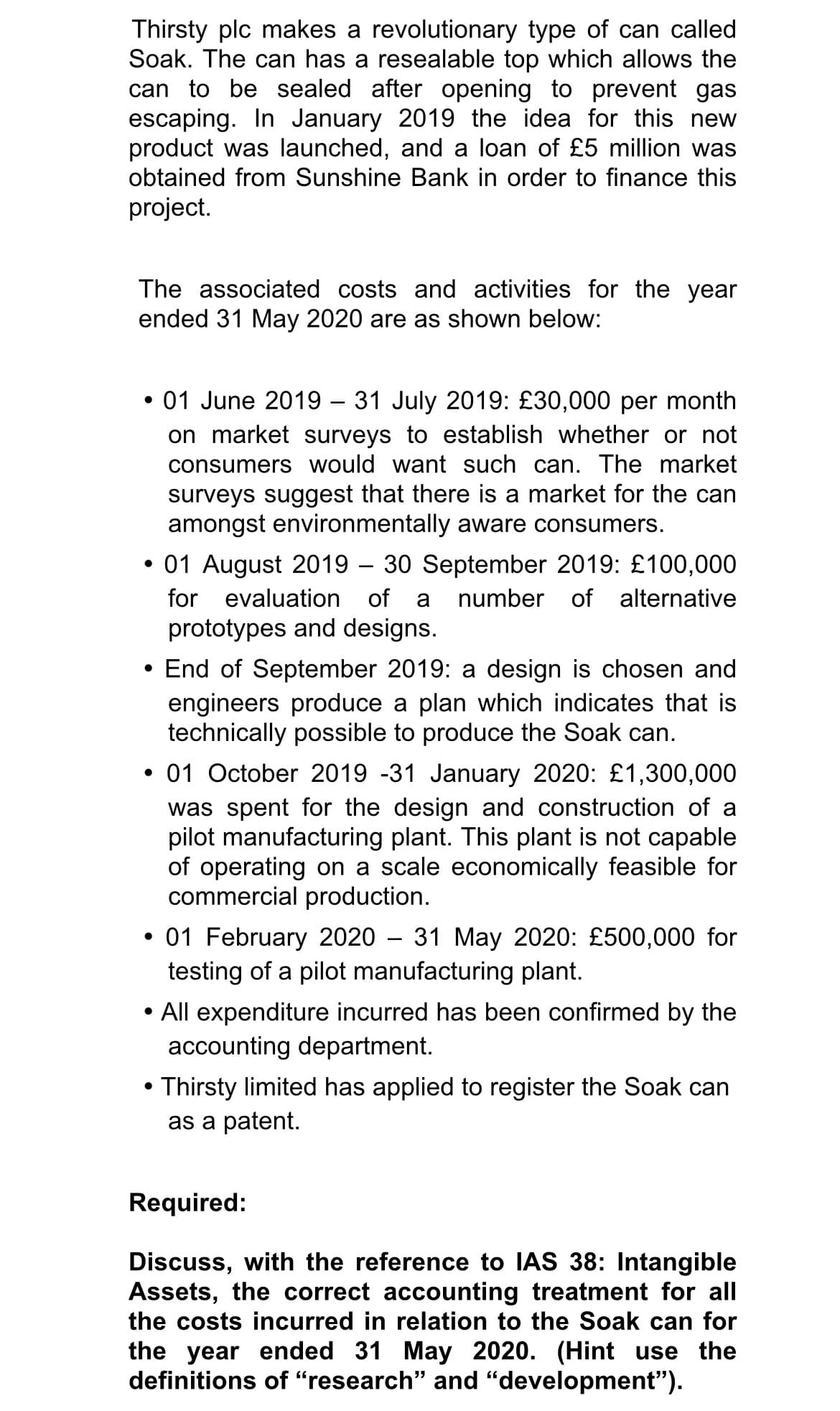 Thirsty plc makes a revolutionary type of can called
Soak. The can has a resealable top which allows the
can to be sealed after opening to prevent gas
escaping. In January 2019 the idea for this new
product was launched, and a loan of £5 million was
obtained from Sunshine Bank in order to finance this
project.
The associated costs and activities for the year
ended 31 May 2020 are as shown below:
• 01 June 2019 – 31 July 2019: £30,000 per month
on market surveys to establish whether or not
consumers would want such can. The market
surveys suggest that there is a market for the can
amongst environmentally aware consumers.
• 01 August 2019 – 30 September 2019: £100,000
for evaluation of
a
number of alternative
prototypes and designs.
• End of September 2019: a design is chosen and
engineers produce a plan which indicates that is
technically possible to produce the Soak can.
• 01 October 2019 -31 January 2020: £1,300,000
was spent for the design and construction of a
pilot manufacturing plant. This plant is not capable
of operating on a scale economically feasible for
commercial production.
01 February 2020 – 31 May 2020: £500,000 for
testing of a pilot manufacturing plant.
• All expenditure incurred has been confirmed by the
accounting department.
• Thirsty limited has applied to register the Soak can
as a patent.
Required:
Discuss, with the reference to IAS 38: Intangible
Assets, the correct accounting treatment for all
the costs incurred in relation to the Soak can for
the year ended 31 May 2020. (Hint use the
definitions of "research" and "development").
