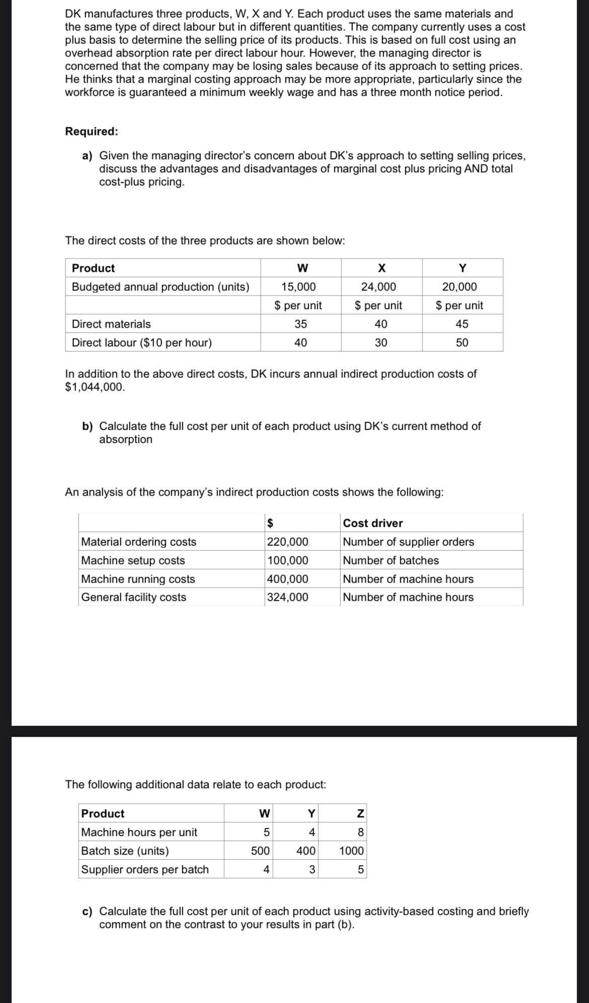 DK manufactures three products, W, X and Y. Each product uses the same materials and
the same type of direct labour but in different quantities. The company currently uses a cost
plus basis to determine the selling price of its products. This is based on full cost using an
overhead absorption rate per direct labour hour. However, the managing director is
concerned that the company may be losing sales because of its approach to setting prices.
He thinks that a marginal costing approach may be more appropriate, particularly since the
workforce is guaranteed a minimum weekly wage and has a three month notice period.
Required:
a) Given the managing director's concern about DK's approach to setting selling prices,
discuss the advantages and disadvantages of marginal cost plus pricing AND total
cost-plus pricing.
The direct costs of the three products are shown below:
Product
Y
Budgeted annual production (units)
15,000
24,000
20,000
$ per unit
$ per unit
$ per unit
Direct materials
35
40
45
Direct labour ($10 per hour)
40
30
50
In addition to the above direct costs, DK incurs annual indirect production costs of
$1,044,000.
b) Calculate the full cost per unit of each product using DK's current method of
absorption
An analysis of the company's indirect production costs shows the following:
$
Cost driver
Material ordering costs
220,000
Number of supplier orders
Machine setup costs
100,000
Number of batches
Machine running costs
400,000
Number of machine hours
General facility costs
324,000
Number of machine hours
The following additional data relate to each product:
Product
W
Y
Machine hours per unit
4
8
Batch size (units)
500
400
1000
Supplier orders per batch
4
3
c) Calculate the full cost per unit of each product using activity-based costing and briefly
comment on the contrast
your results in part (b).
N 00
