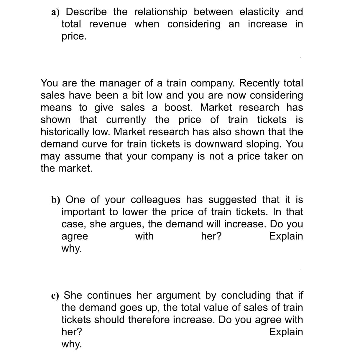 a) Describe the relationship between elasticity and
total revenue when considering an increase in
price.
You are the manager of a train company. Recently total
sales have been a bit low and you are now considering
means to give sales a boost. Market research has
shown that currently the price of train tickets is
historically low. Market research has also shown that the
demand curve for train tickets is downward sloping. You
may assume that your company is not a price taker on
the market.
b) One of your colleagues has suggested that it is
important to lower the price of train tickets. In that
case, she argues, the demand will increase. Do you
agree
why.
with
her?
Explain
c) She continues her argument by concluding that if
the demand goes up, the total value of sales of train
tickets should therefore increase. Do you agree with
Explain
her?
why.
