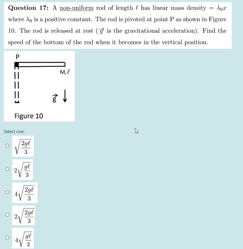 Question 17: A non-uniform rod of length l has linear mass density = Xox
where Ao is a positive constant. The rod is pivoted at point P as shown in Figure
10. The rod is released at rest (9 is the gravitational acceleration). Find the
speed of the bottom of the rod when it becomes in the vertical position.
P
M,l
||
Figure 10
Select one:
2gl
3
gl
2.
3
|2gl
3
| 2gl
2
3
gl
3
ニニ
