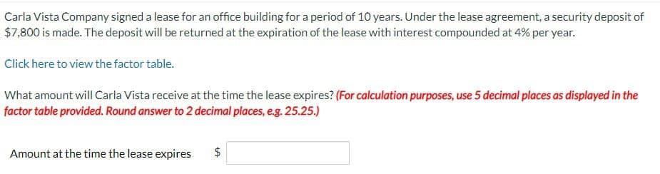 Carla Vista Company signed a lease for an office building for a period of 10 years. Under the lease agreement, a security deposit of
$7,800 is made. The deposit will be returned at the expiration of the lease with interest compounded at 4% per year.
Click here to view the factor table.
What amount will Carla Vista receive at the time the lease expires? (For calculation purposes, use 5 decimal places as displayed in the
factor table provided. Round answer to 2 decimal places, e.g. 25.25.)
Amount at the time the lease expires
+A
$