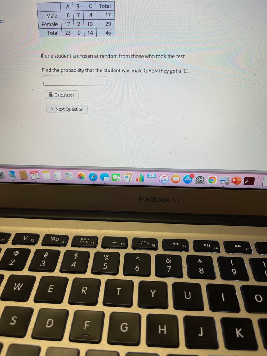 Total
4
17
Male
es
Female
17
10
29
Total
23
9.
14
46
If one student is chosen at random from those who took the test,
Find the probability that the student was male GIVEN they got a 'C'.
I Calculator
> Next Question
18
MacBook Air
吕0,
000
D00 F4
F1
F2
F3
F5
F6
F7
F8
F9
@
#3
24
&
*
3
4
8
W
E
T
Y
U
S
F
H.
K
