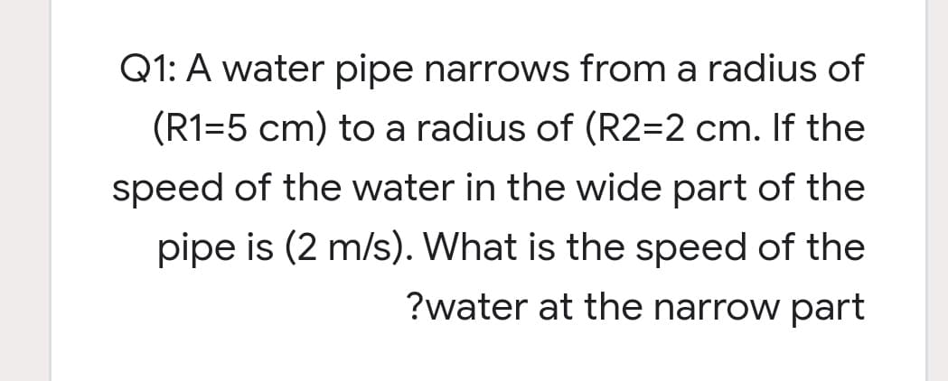 Q1: A water pipe narrows from a radius of
(R1=5 cm) to a radius of (R2=2 cm. If the
speed of the water in the wide part of the
pipe is (2 m/s). What is the speed of the
?water at the narrow part
