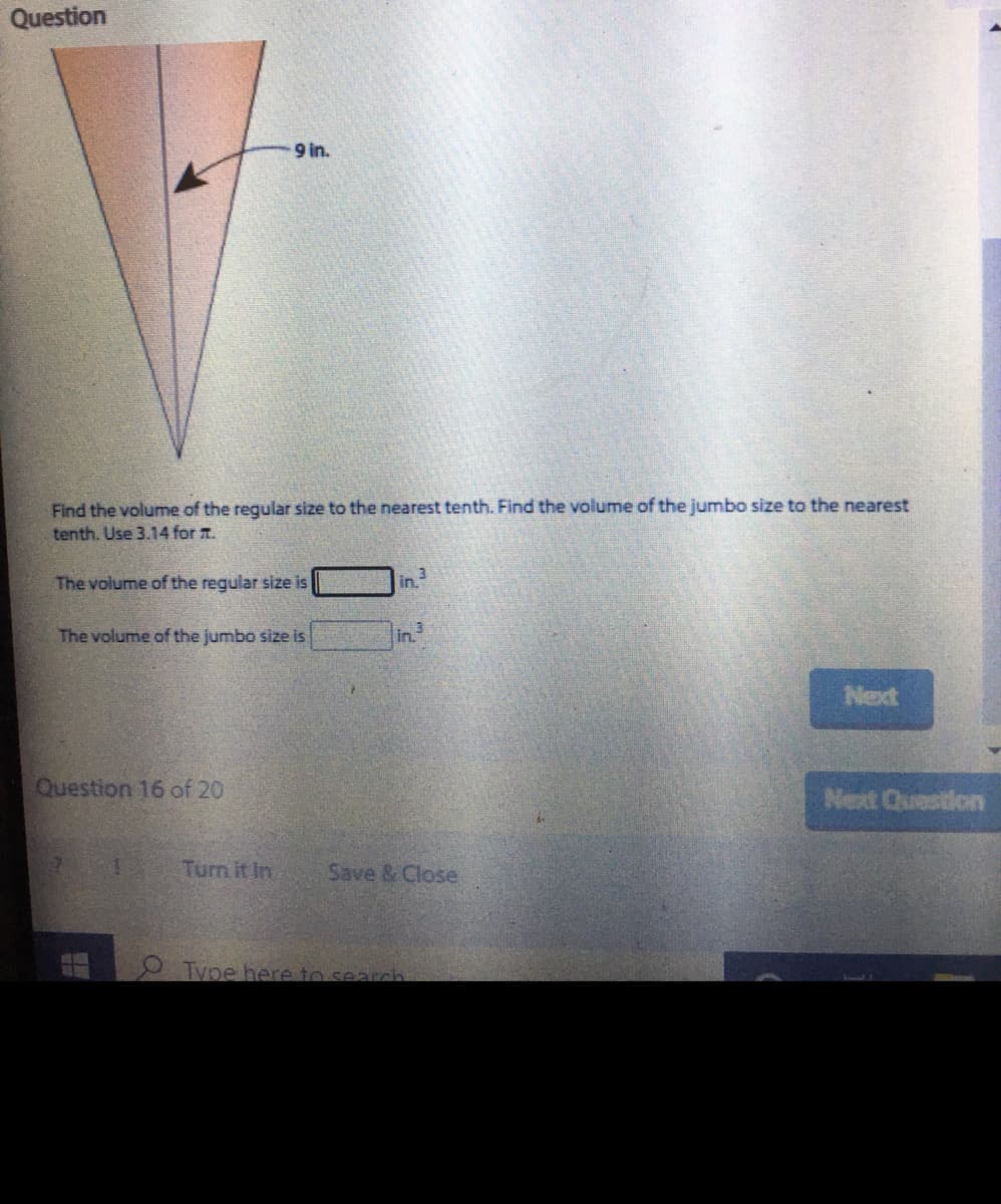 Question
9 in.
Find the volume of the regular size to the nearest tenth. Find the volume of the jumbo size to the nearest
tenth. Use 3.14 for T.
The volume of the regular size is
in
The volume of the jumbo size is
in.
Next
Question 16 of 20
Next Question
Turn it In
Save & Close
O Type here to search
