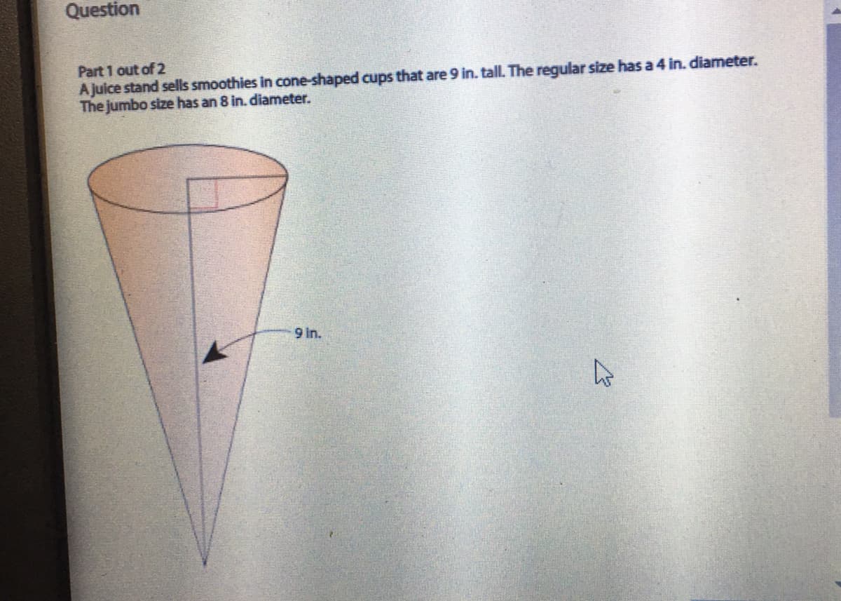 Question
Part 1 out of 2
A juice stand sells smoothies in cone-shaped cups that are 9 in. tall. The regular size has a 4 in. diameter.
The jumbo size has an 8 in. diameter.
9 in.
