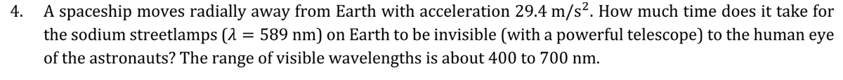4.
A spaceship moves radially away from Earth with acceleration 29.4 m/s². How much time does it take for
the sodium streetlamps (1 = 589 nm) on Earth to be invisible (with a powerful telescope) to the human eye
of the astronauts? The range of visible wavelengths is about 400 to 700 nm.

