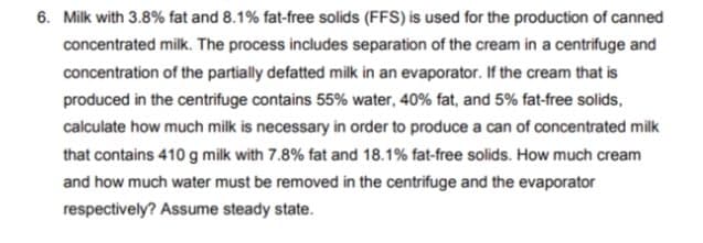 6. Milk with 3.8% fat and 8.1% fat-free solids (FFS) is used for the production of canned
concentrated milk. The process includes separation of the cream in a centrifuge and
concentration of the partially defatted milk in an evaporator. If the cream that is
produced in the centrifuge contains 55% water, 40% fat, and 5% fat-free solids,
calculate how much milk is necessary in order to produce a can of concentrated milk
that contains 410 g milk with 7.8% fat and 18.1% fat-free solids. How much cream
and how much water must be removed in the centrifuge and the evaporator
respectively? Assume steady state.
