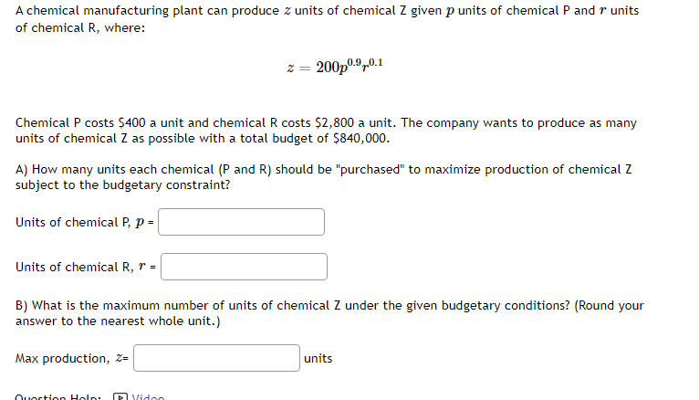 A chemical manufacturing plant can produce z units of chemical Z given p units of chemical P and 7 units
of chemical R, where:
Chemical P costs $400 a unit and chemical R costs $2,800 a unit. The company wants to produce as many
units of chemical Z as possible with a total budget of $840,000.
A) How many units each chemical (P and R) should be "purchased" to maximize production of chemical Z
subject to the budgetary constraint?
Units of chemical P, P =
Units of chemical R, r =
z = 200p⁰.9.0.1
B) What is the maximum number of units of chemical Z under the given budgetary conditions? (Round your
answer to the nearest whole unit.)
Max production, Z-
Question Holp
Video
units