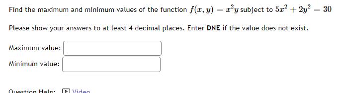 Find the maximum and minimum values of the function f(x, y) = x²y subject to 5x² + 2y² = 30
Please show your answers to at least 4 decimal places. Enter DNE if the value does not exist.
Maximum value:
Minimum value:
Question Help
Video