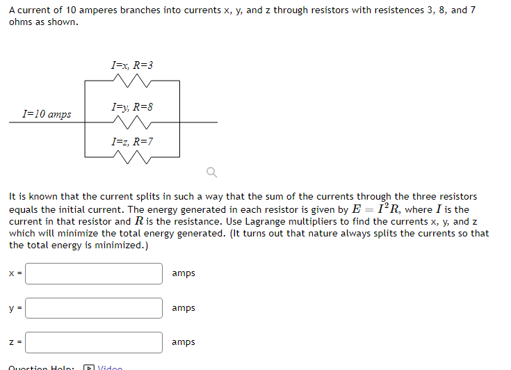 A current of 10 amperes branches into currents x, y, and z through resistors with resistences 3, 8, and 7
ohms as shown.
X =
I=10 amps
y =
Z =
It is known that the current splits in such a way that the sum of the currents through the three resistors
equals the initial current. The energy generated in each resistor is given by E = I²R, where I is the
current in that resistor and R is the resistance. Use Lagrange multipliers to find the currents x, y, and z
which will minimize the total energy generated. (It turns out that nature always splits the currents so that
the total energy is minimized.)
I=x, R=3
Question Help:
I=y, R=8
I=z, R=7
Video
amps
amps
amps