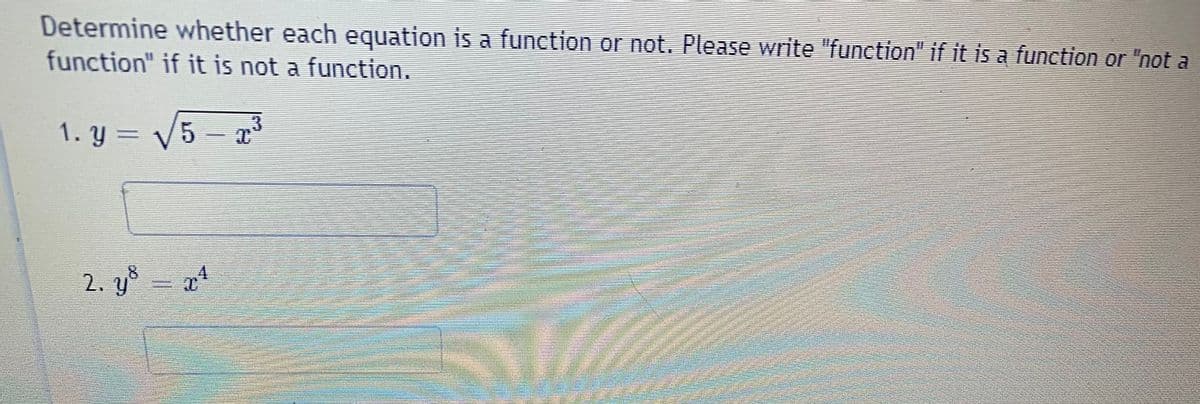 Determine whether each equation is a function or not. Please write "function" if it is a function or "not a
function" if it is not a function.
1. y = V5 -
2. yš
8.
