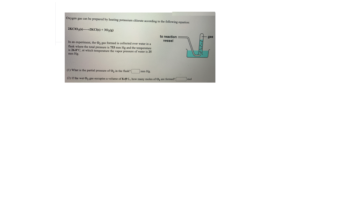 Oxygen gas can be prepared by heating potassium chlorate according to the following equation:
2KCIO3(s)2KCI(s) + 30,(g)
to reaction
gas
vessel
In an experiment, the O, gas formed is collected over water in a
flask where the total pressure is 753 mm Hg and the temperature
is 26.0°C, at which temperature the vapor pressure of water is 25
mm Hg.
(1) What is the partial pressure of O, in the flask?
f02
mm Hg.
(2) If the wet 0, gas occupies a volume of 8.49 L, how many moles of O, are formed?
mol
