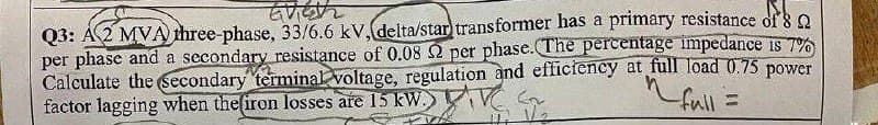 Evigh
AZM
Q3: A 2 MVA three-phase, 33/6.6 kV, delta/star transformer has a primary resistance of 8
per phase and a secondary resistance of 0.08 2 per phase. The percentage impedance is 7%
Calculate the secondary terminal voltage, regulation and efficiency at full load 0.75 power
factor lagging when the firon losses are 15 kW. AVES
~full =