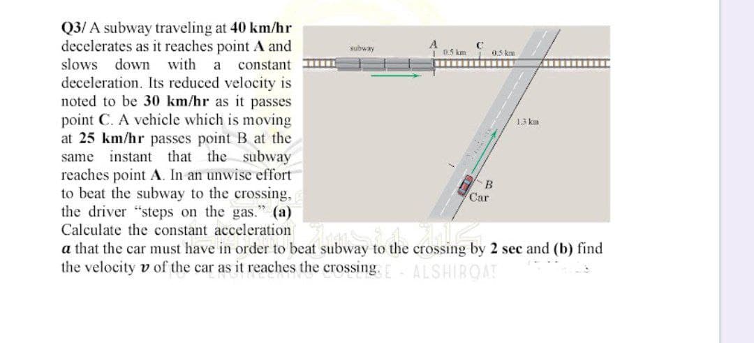 Q3/A subway traveling at 40 km/hr
decelerates as it reaches point A and
slows down with a constant
deceleration. Its reduced velocity is
noted to be 30 km/hr as it passes
point C. A vehicle which is moving
at 25 km/hr passes point B at the
same instant that the subway
reaches point A. In an unwise effort
to beat the subway to the crossing,
the driver "steps on the gas." (a)
Car
Calculate the constant accelerations
a that the car must have in order to beat subway to the crossing by 2 sec and (b) find
the velocity v of the car as it reaches the crossing. E ALSHIBQAT
subway
A
C
0.5 km
10.5 km
‒‒‒‒‒‒‒‒‒‒‒‒‒
B
1.3 km